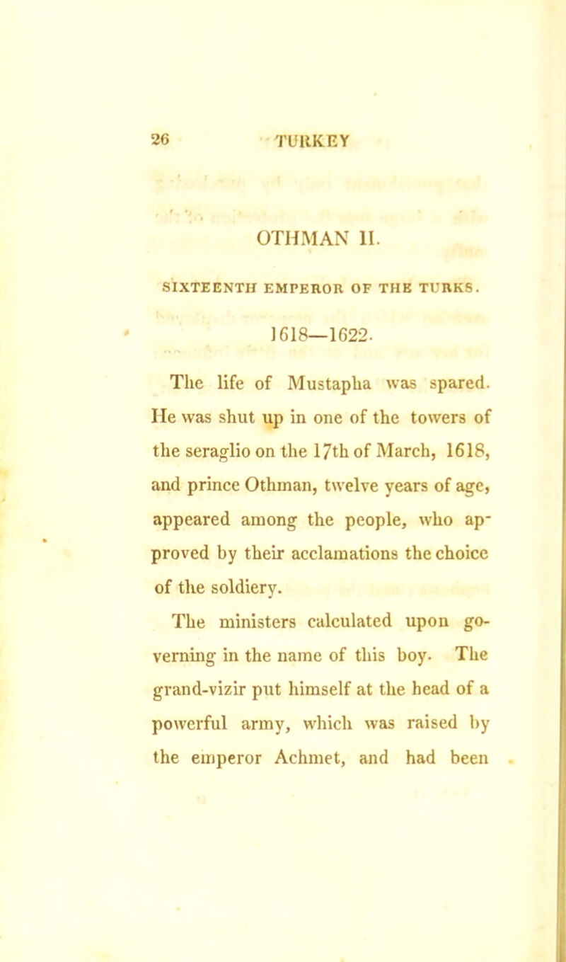 OTHMAN II. SIXTEENTH EMPEROR OF THE TURKS. 1618—1G22. The life of Mustapha wets spared. He was shut up in one of the towers of the seraglio on the 17th of March, 1618, and prince Othman, twelve years of age, appeared among the people, who ap- proved by their acclamations the choice of tlie soldiery. The ministers calculated upon go- verning in the name of this boy. The grand-vizir put himself at the head of a powerful army, which was raised by the emperor Achmet, and had been