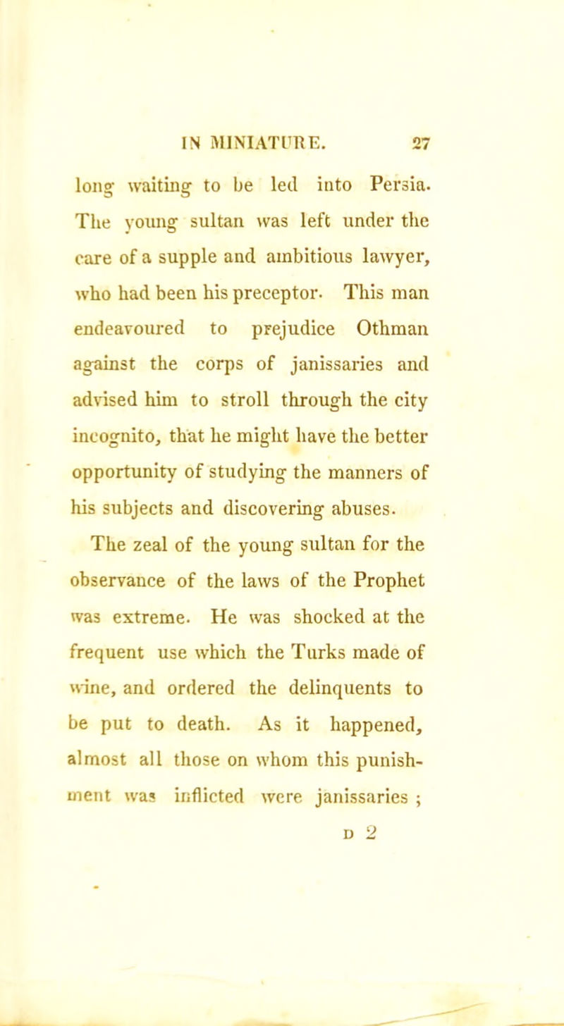 long waiting to be leil into Persia. The young sultan >vas left under the care of a supple and ambitious lawyer, who had been his preceptor. This man endeavoured to prejudice Othmau against the corps of janissaries and advised him to stroll through the city incognito, that he might have the better opportunity of studying the manners of his subjects and discovering abuses. The zeal of the young sultan for the observance of the laws of the Prophet was extreme. He was shocked at the frequent use which the Turks made of nine, and ordered the delinquents to be put to death. As it happened, almost all those on whom this punish- ment was inflicted were janissaries ;