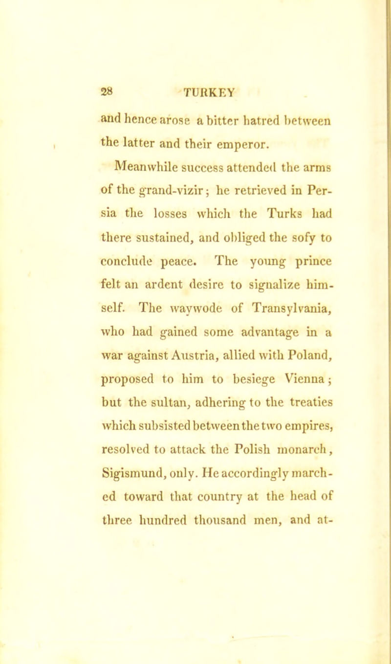 and hence arose a bitter hatred between the latter and their emperor. Meanwhile success attended the arms of the grand-vizir; he retrieved in Per- sia the losses which the Turks had there sustained, and ol)liged the sofy to conclude peace. The young prince felt an ardent desire to signalize him- self. The waywode of Transylvania, who had gained some advantage in a war against Austria, allied with Poland, proposed to him to besiege V'ienna; but the sultan, adhering to the treaties which subsisted between the two empires, resolved to attack the Polish monarch, Sigismund, only. He accordingly march- ed toward that country at the head of three hundred tliousand men, and at-