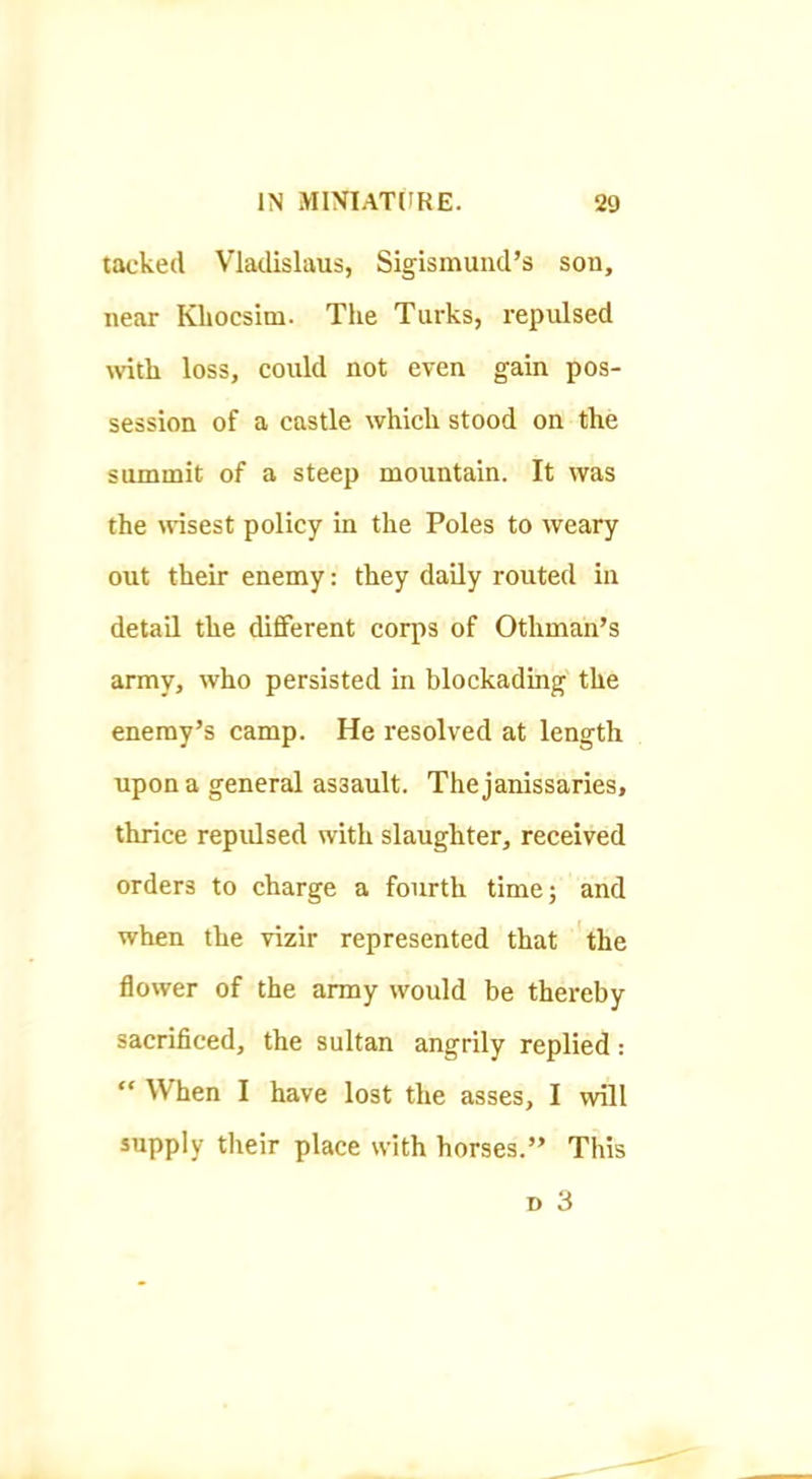 tacked Vladislaus, Sigismuiid’s son, near Khocsim. The Turks, repulsed tvith loss, could not even gain pos- session of a castle which stood on the summit of a steep mountain. It was the tvisest policy in the Poles to weary out their enemy: they daily routed in detail the different corps of Othman’s army, who persisted in blockading the enemy’s camp. He resolved at length upon a general assault. The janissaries, thrice repulsed with slaughter, received orders to charge a fourth time; and when the vizir represented that the flower of the army would be thereby sacrificed, the sultan angrily replied: “ When I have lost the asses, I will supply tlteir place with horses.” This