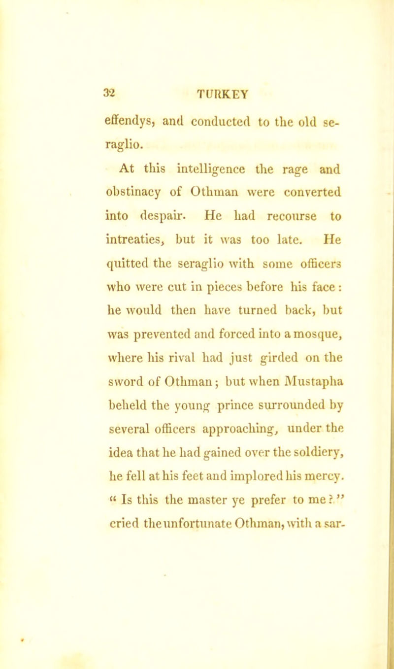 effendys, and conducted to the old se- raglio. At this intelligence the rage and obstinacy of Othinan were converted into despair. He had recourse to intreaties, but it was too late. He quitted the seraglio with some officers who were cut in pieces before his face : he would then have turned back, but was prevented and forced into a mosque, where his rival had just girded on the sword of Othinan; but when Mustapha beheld the young prince surrounded by several officers approaching, under the idea that he had gained over the soldiery, he fell at his feet and implored his mercy. “ Is this the master ye prefer to me ? ” cried the unfortunate Othman, with a sar-