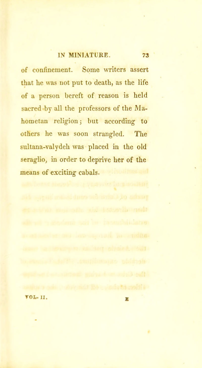 of confinement. Some vvTiters assert that he was not put to death, as the life of a person bereft of reason is held sacred by all the professors of the Ma- hometan religion; but according to others he was soon strangled. The sultana-valydeh was placed in the old seraglio, in order to deprive her of the means of exciting cabals. von. II. B