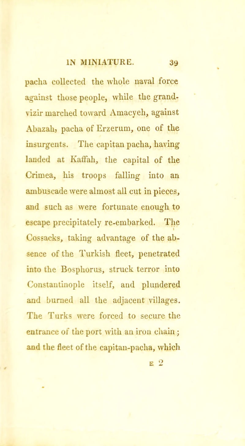 pacha collected the whole naval force Jigaiust those people, while the grand- vizir marched toward Amacyeh, against Abazah, pacha of Erzerum, one of the insurgents. The capitan pacha, having landed at Kaffah, the capital of the Crimea, his troops falling into an ambuscade were almost all cut in pieces, and such as were fortunate enough to escape precipitately re-embarked. The Cossacks, taking advantage of the ab- sence of the Turkish fleet, penetrated into the Bosphorus, struck terror into Constantinople itself, and plundered and burned all the adjacent villages. The Turks were forced to secure the entrance of the port with an iron cliain; and the fleet of the capitan-pacha, which