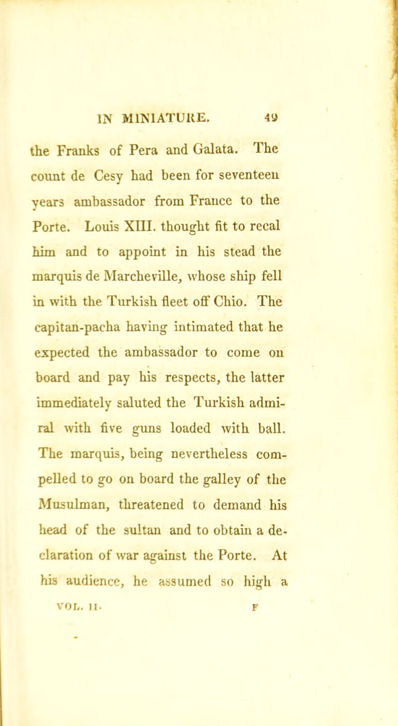 the Franks of Pera and Galata. The count de Cesy had been for seventeen years ambassador from France to the Porte. Louis XIII. thought fit to recal him and to appoint in his stead the marquis de Marcheville, whose ship fell in with the Turkish fleet oflF Ohio. The capitan-pacha having intimated that he expected the ambassador to come on board and pay his respects, the latter immediately saluted the Turkish admi- ral with five guns loaded with ball. The marquis, being nevertheless com- pelled to go on board the galley of the Musulman, threatened to demand his head of the sultan and to obtain a de- claration of war against the Porte. At his audience, he assumed so high a von. II- F