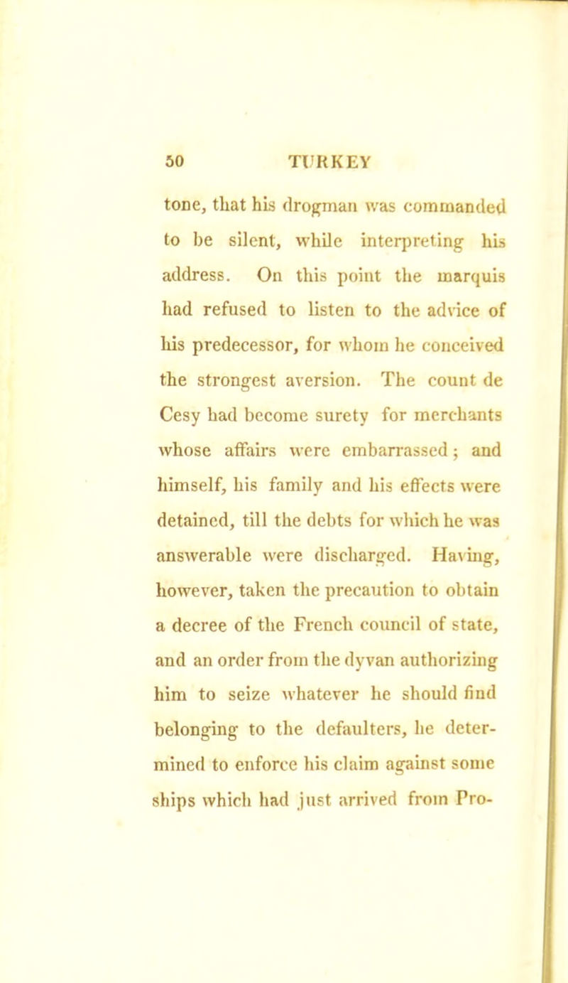 tone, that his drogmaii was comniandetl to be silent, while inteqireting his address. On this point the marquis had refused to listen to the advice of his predecessor, for whom he conceived the strongest aversion. The count de Cesy had become surety for merchants whose affairs were embarrassed; and himself, his family and his effects were detained, till the debts for which he was answerable were discharged. Ha\uig, however, taken the precaution to obtain a decree of the French council of state, and an order from the dyvan authorizing him to seize whatever he should find belonging to the defaulters, he deter- mined to enforce his claim against some ships which had just arrived from Pro-