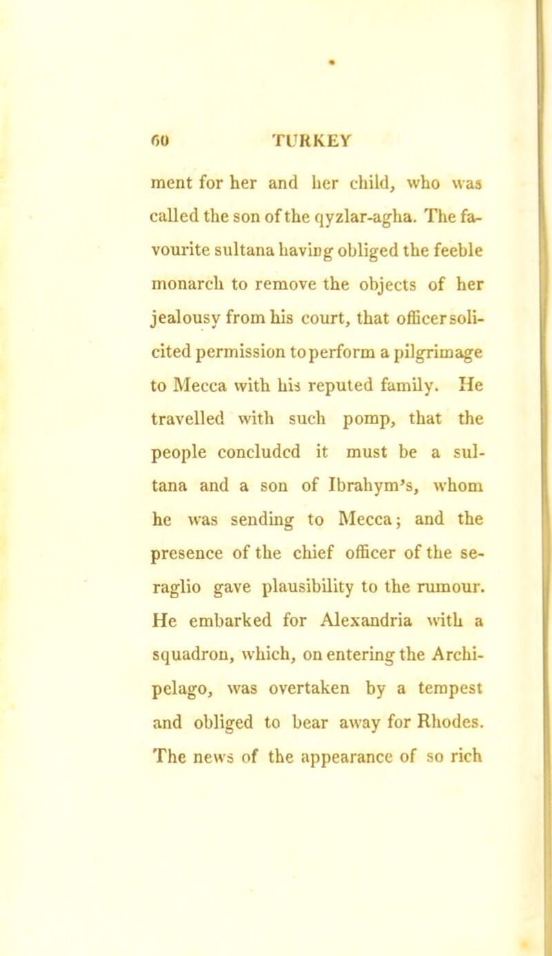 ment for her and her child, who was called the son of the qyzlar-agha. The fa- vourite sultana having obliged the feeble monarch to remove the objects of her jealousy from his court, that ofEcersoli- cited permission to perform a pilgrimage to Mecca with his reputed family. He travelled with such pomp, that the people concluded it must be a sul- tana and a son of Ibrahym’s, whom he was sending to Mecca; and the presence of the chief officer of the se- raglio gave plausibility to the rumour. He embarked for Alexandria wth a squadron, which, on entering the Archi- pelago, was overtaken by a tempest and obliged to bear away for Rhodes. The news of the appearance of so rich