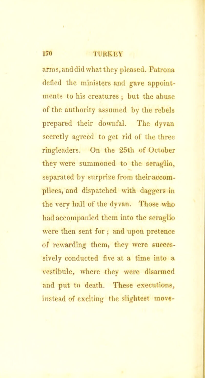 arms, and did what they pleased. Patrona defied the ministers and gave appoint- ments to his creatures ; but the abuse of the authority assumed by the rebels prepared their downfal. The dyvan secretly agreed to get rid of the three ringleaders. On the 25th of October they were summoned to the seraglio, separated by surprize from their accom- plices, and dispatched with daggers in the very hall of the dyvan. 'Phose who had accompanied them into the seraglio were then sent for ; and upon pretence of rewarding them, they were succes- sively conducted five at a time into a vestibule, where they were disarmed and put to death. These executions, instead of exciting the slightest move-