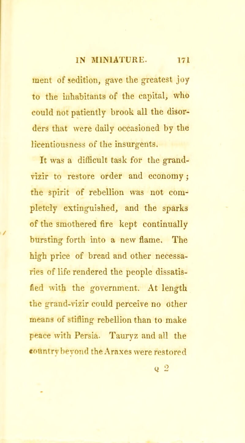 ment of sedition, wave the greatest joy to the inhabitants of the capital, who could not patiently brook all the disor- ders that were daily occasioned by the licentiousness of the insurgents. It was a difficult task for the grand- vizir to restore order and economy; the spirit of rebellion was not com- pletely extinguished, and the sparks of the smothered fire kept continually bursting forth into a new flame. The high price of bread and other necessa- ries of life rendered the people dissatis- fied with the government. At length the grand-vizir could perceive no other means of stifling rebellion than to make peace with Persia. Tauryz and all the country beyond the Araxes were restored