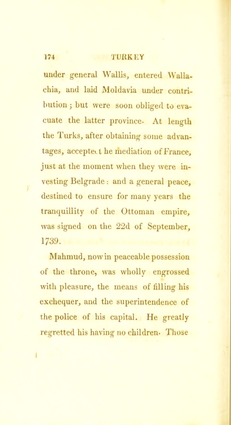 under general Wallis, entered Walla- chia, and laid Moldavia under contri- bution ; but were soon obliged to eva- cuate the latter province. At length the Tiu’ks, after obtainhig some advan- tages, acceptei t he mediation of France, just at the moment when they were in- vesting Belgrade: and a general peace, destined to ensure for many years the tranquillity of the Ottoman empire, was signed on the 22d of September, 1739. Mahmud, nowin peaceable possession of the throne, was wholly engrossed with pleasure, the means of fillmg his exchequer, and the superintendence of the police of his capital. He greatly regretted his having no children. Those