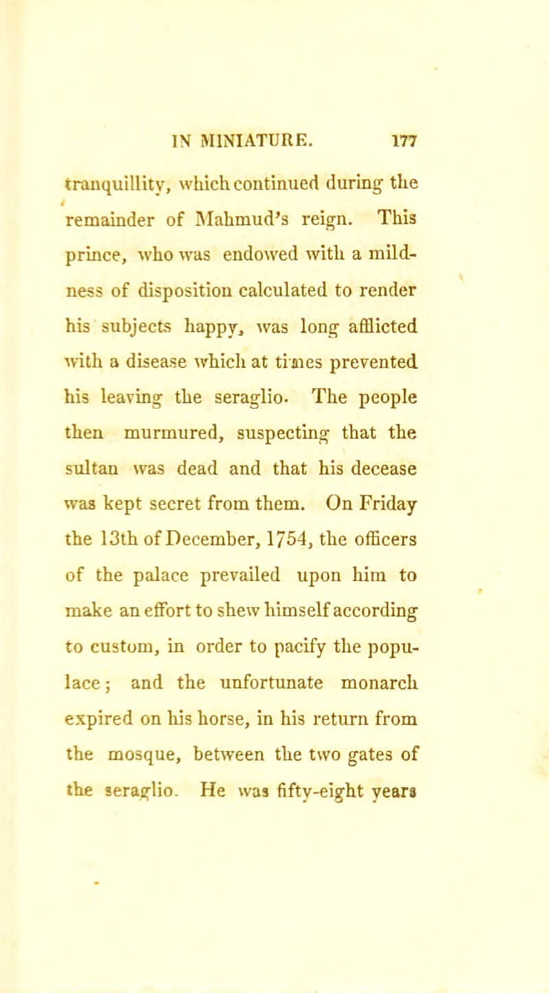 tranquillity, which continued during the remainder of Mahmud’s reign. This prince, who was endowed with a mild- ness of disposition calculated to render his subjects happy, was long afflicted with a disease Avhich at ti aies prevented his leaving the seraglio- The people then murmured, suspecting that the sultan was dead and that his decease was kept secret from them. On Friday the 13th of December, 1754, the officers of the palace prevailed upon him to make an effort to shew himself according to custom, in order to pacify the popu- lace ; and the unfortunate monarch expired on his horse, in his return from the mosque, between the two gates of the seraglio. He was fifty-eight years