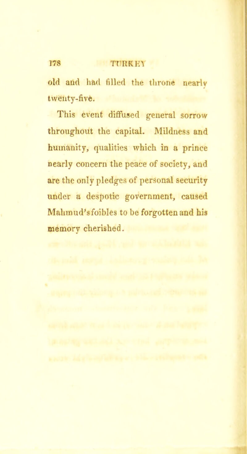 old and had filled the tlirone nearly Iweuty-five. This event diffused general sorrow throughout the capital. Mildness and humanity, qualities which in a prince nearly concern the peace of society, and are the only pledges of personal security under a despotic government, caused Mahimid’sfoibles to be forgotten and his memory cherished.