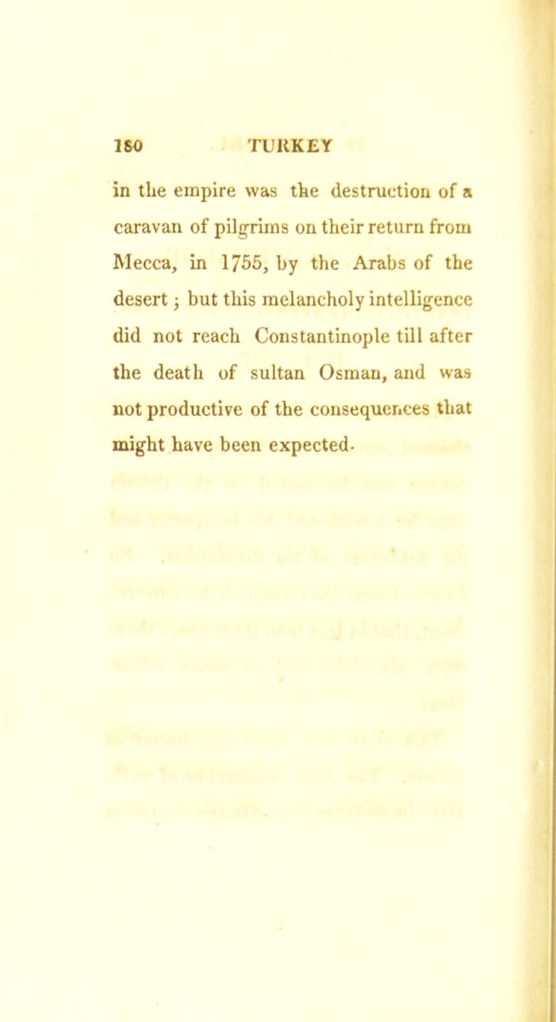 in the empire was the destruction of a caravan of pilgrims on their return from Mecca, in 1755, by the Arabs of the desert ■, but this melancholy intelligence did not reach Constantinople till after the death of sultan Osman, and was not productive of the consequences that might have been expected.