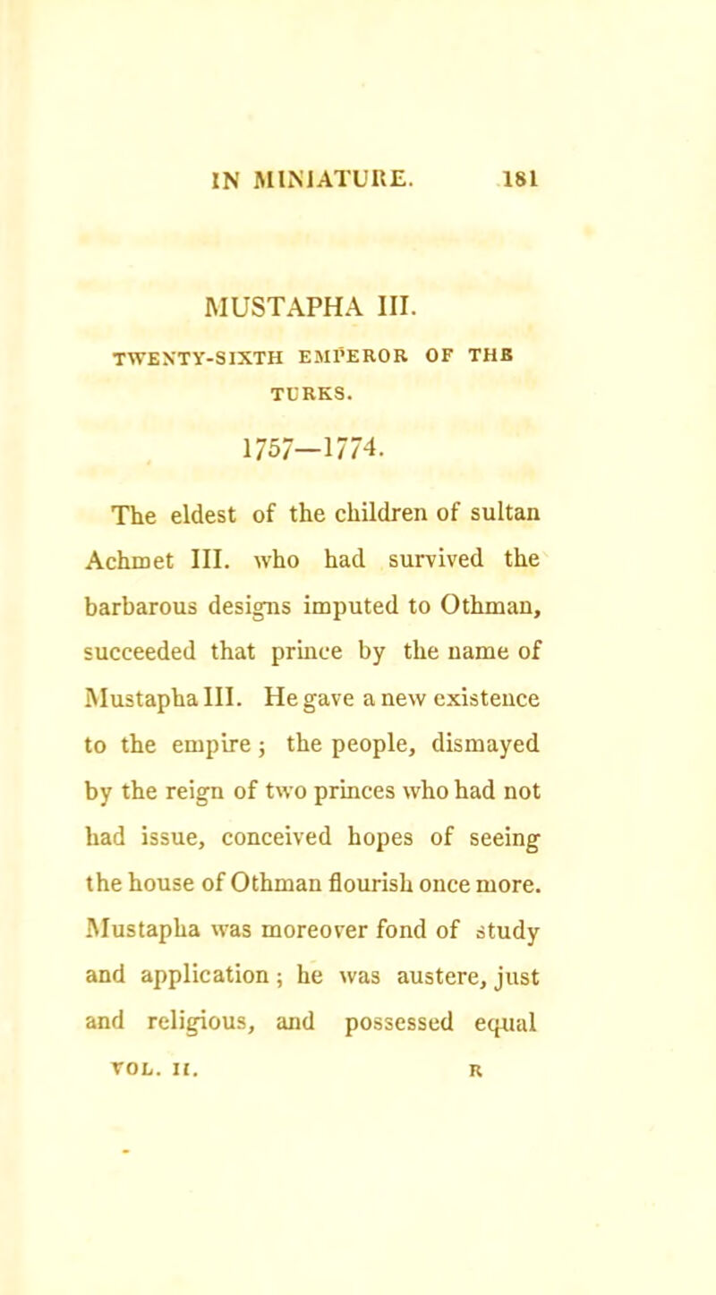 MUSTAPHA III. TWENTY-SIXTH EMl’EROR OF THE TCRKS. 1757—1774. The eldest of the children of sultan Achmet III. who had survived the barbarous designs imputed to Othman, succeeded that prince by the name of Mustapha III. He gave a new existence to the empire; the people, dismayed by the reign of two princes who had not had issue, conceived hopes of seeing the house of Othman flourish once more. Mustapha was moreover fond of study and application; he was austere, just and religious, and possessed equal VOL. 11. n