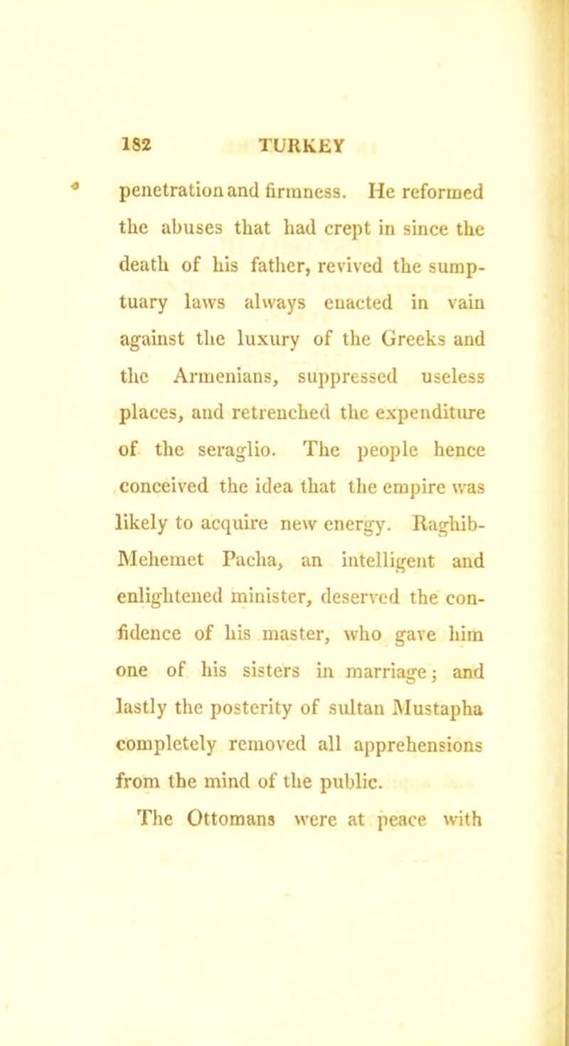 penetratioaand finnnesa. He reformed the abuses that had crept in since the death of his father, revived the sump- tuary laws always enacted in vain against the luxury of the Greeks and the Armenians, suppressed useless places, and retrenched the expenditime of the seraglio. The people hence conceived the idea that the empire was likely to acquire new energy. Raghib- Meheinet Pacha, an intelligent and enlightened minister, deserved the con- fidence of his master, who gave him one of his sisters in marriage; and lastly the posterity of sultan Mustapha completely removed all apprehensions from the mind of the public. The Ottomans were at peace with