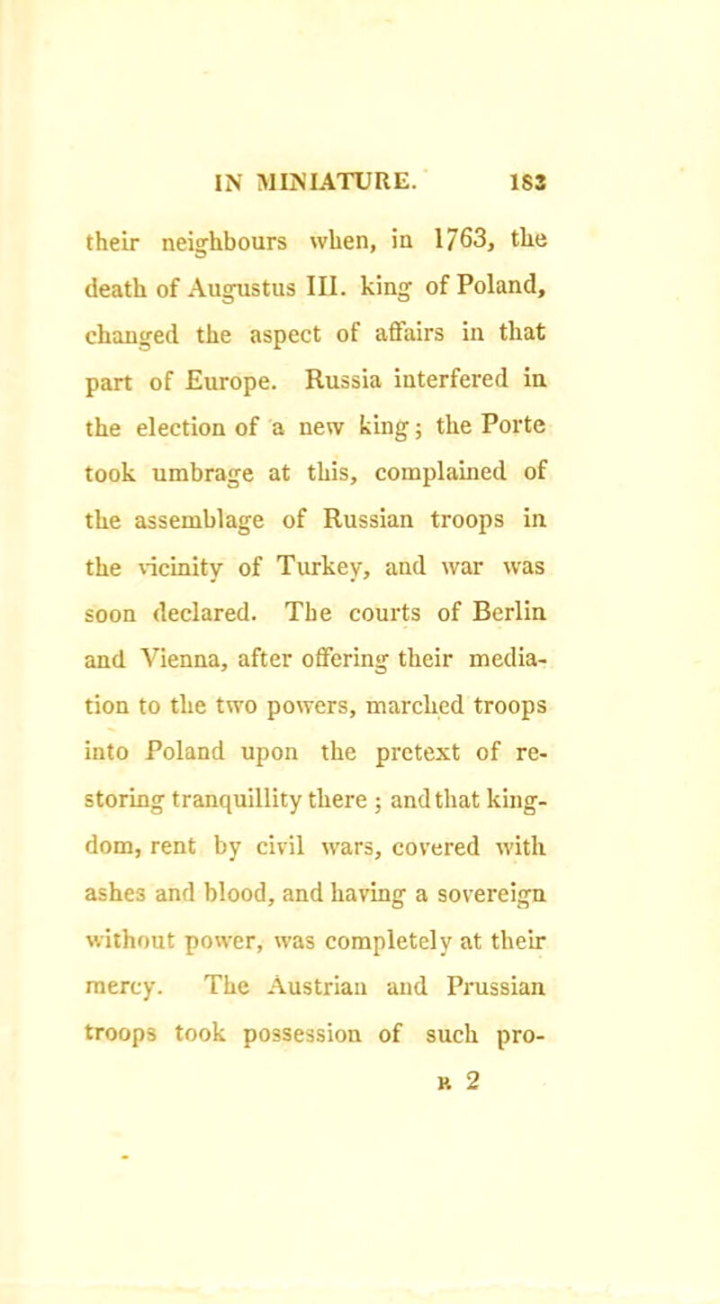 their neighbours when, in 1763, the death of Augustus III. king of Poland, changed the aspect of affairs in that part of Europe. Russia interfered in the election of a new king; the Porte took umbrage at this, complained of the assemblage of Russian troops in the ^'icinity of Turkey, and war was soon declared. The courts of Berlin and Vienna, after offering their media- tion to the two powers, marehed troops into Poland upon the pretext of re- storing tranquillity there ; and that king- dom, rent by civil wars, covered with ashes and blood, and having a sovereign without power, was completely at their mercy. The Austrian and Prussian troops took possession of such pro-