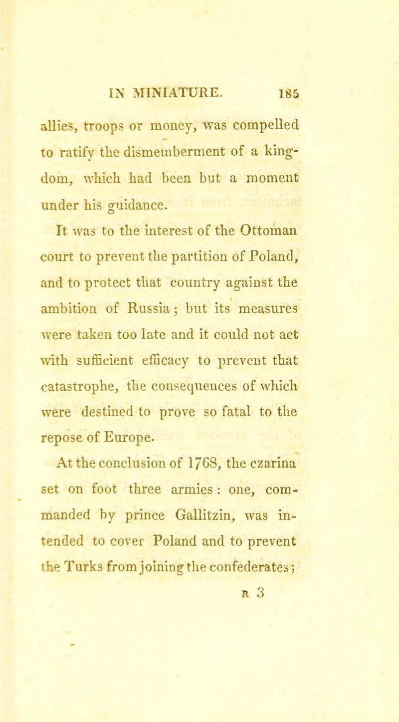 allies, troops or money, was compelled to ratify the dismemberment of a king- dom, which had been but a moment under his guidance. It was to the interest of the Ottoman court to prevent the partition of Poland, and to protect that country against the ambition of Russia; but its measures were taken too late and it could not act with sufficient efficacy to prevent that catastrophe, the consequences of which were destined to prove so fatal to the repose of Europe. At the conclusion of 1768, the czarina set on foot three armies : one, com- manded by prince Gallitzin, was in- tended to cover Poland and to prevent the Turks from joining tlie confederates;