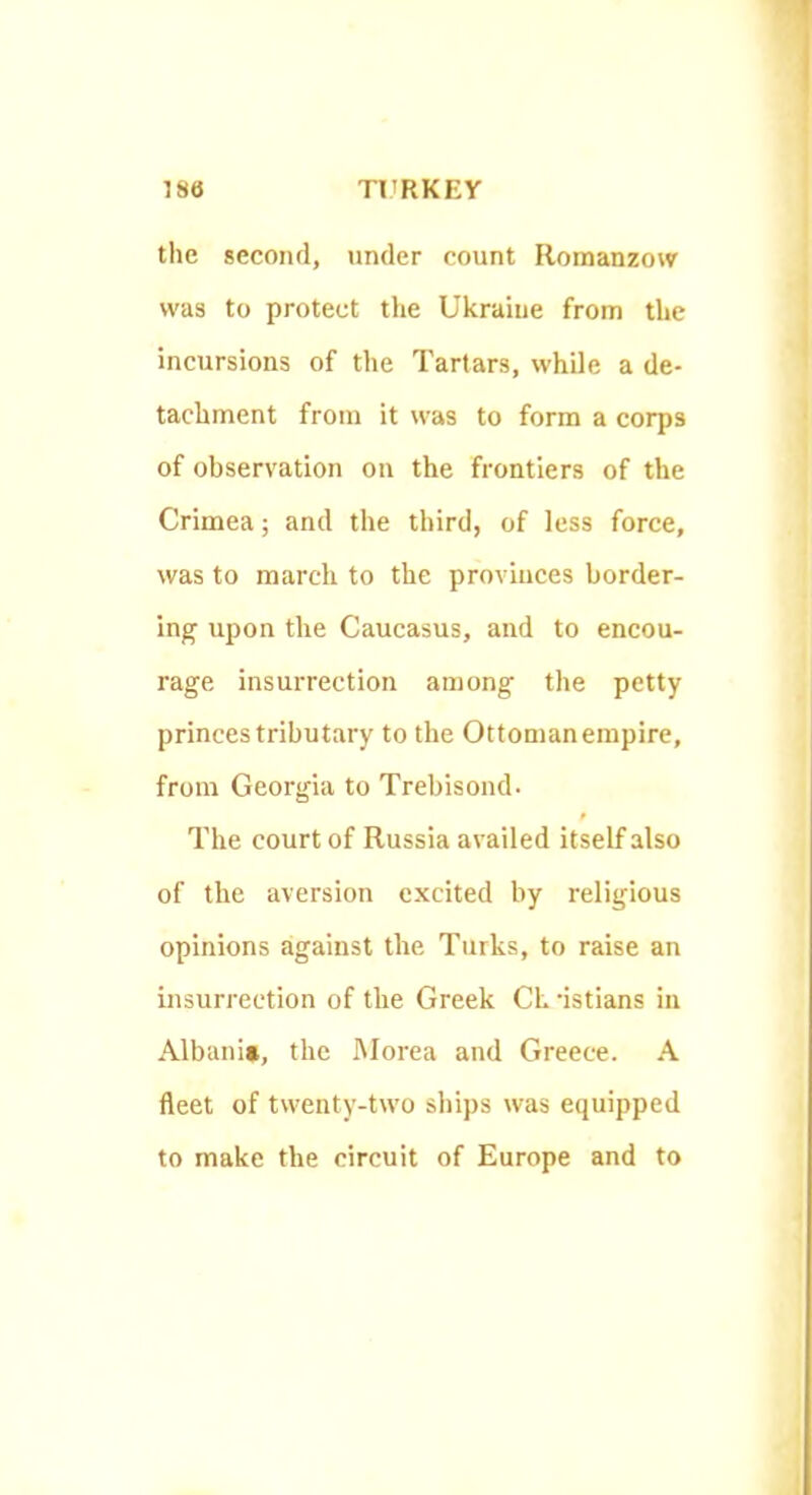 the second, under count Romanzow was to protect the Ukraine from the incursions of the Tartars, while a de- tachment from it was to form a corps of observation on the frontiers of the Crimea; and the third, of less force, was to march to the provinces border- ing upon the Caucasus, and to encou- rage insurrection among the petty princes tributary to the Ottomanempire, from Georgia to Trebisoiuh The court of Russia availed itself also of the aversion excited by religious opinions against the Turks, to raise an insurrection of the Greek CL dstians in Albania, the iMorea and Greece. A fleet of twenty-two ships was equipped to make the circuit of Europe and to