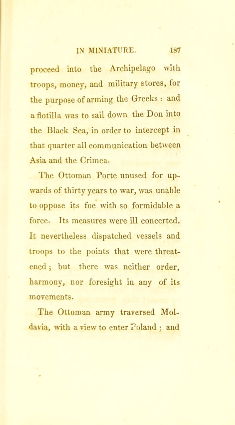 proceed into the Archipelago with troops, money, and military stores, for the purpose of arming the Greeks : and a flotilla was to sail down the Don into the Black Sea, in order to intercept in that quarter all communication between Asia and the Crimea- The Ottoman Porte unused for up- wards of thirty years to war, was unable to oppose its foe with so formidable a force. Its measures were ill concerted. It nevertheless cUspatched vessels and troops to the points that were threat- ened ; but there was neither order, harmony, nor foresight in any of its movements. The Ottoman army traversed Mol- davia, with a view to enter Poland ; and