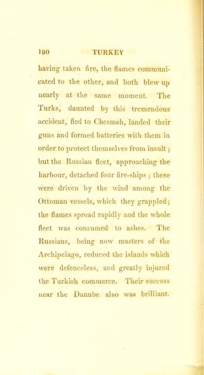 having taken fire, the flames communi- cated to the other, and both blew up nearly at the same moment. The Turks, daunted by this tremendous accident, fled to Chesmeh, landed their guns and formed batteries with them in order to protect themselves from insult; but the Russian fleet, approaching the harbour, detached four fire-ships ; these were driven by the wind among the Ottoman vessels, which they grappled; the flames spread rapidly and the whole fleet was consumed to ashes. The Russians, being now masters of the Archipelago, reduced the islands which were defenceless, and greatly injured the Turkish commerce. Their success near the Danube also was brilliant.