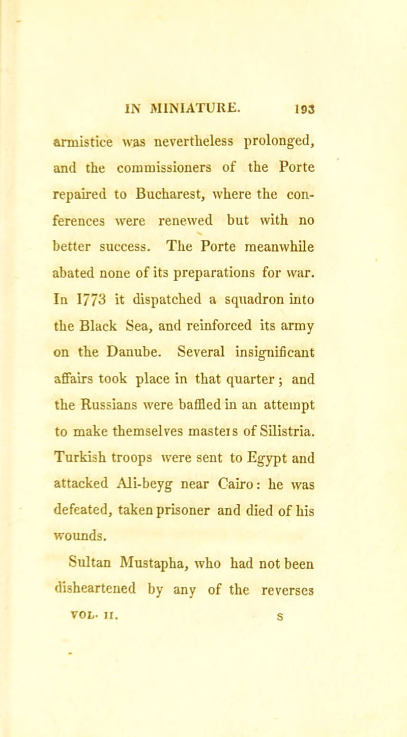 armistice was nevertheless prolonged, and the commissioners of the Porte repaired to Bucharest, where the con- ferences were renewed but with no better success. The Porte meanwhile abated none of its preparations for war. In 1773 it dispatched a squadron into the Black Sea, and reinforced its army on the Danube. Several insignificant affairs took place in that quarter ; and the Russians were bafided in an attempt to make themselves masteis of Silistria. Turkish troops were sent to Egypt and attacked AJi-beyg near Cairo: he was defeated, taken prisoner and died of his wounds. Sultan Mustapha, who had not been disheartened by any of the reverses VOL- n. s