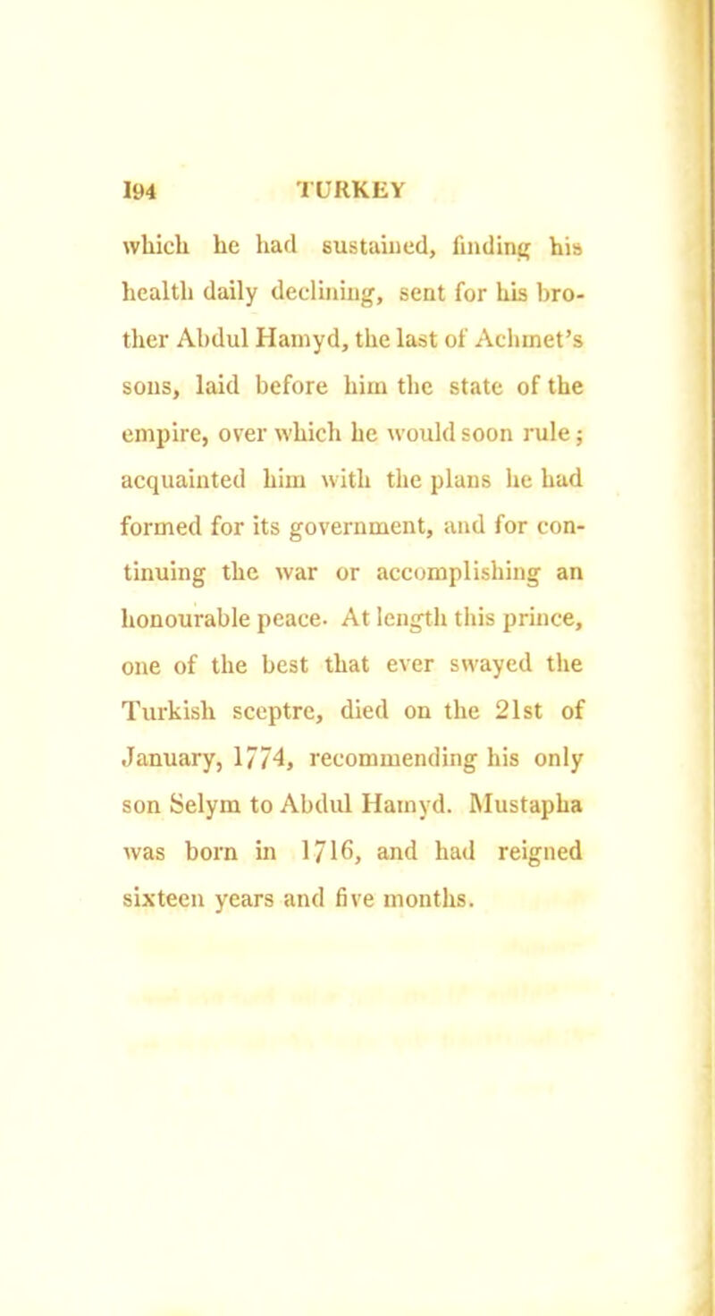 which he had sustained, finding his health daily deeliiiiug, sent for his bro- ther Abdul Hainyd, the last of Achmet’s sous, laid before him the state of the empire, over which he would soon rule; acquainted him with the plans he had formed for its government, and for con- tinuing the war or accomplishing an honourable peace- At length this prince, one of the best that ever swayed the Turkish sceptre, died on the 21st of January, 1774, recommending his only son Selym to Abdul Hainyd. hlustapha was born in 1716, and had reigned sixteen years and five months.