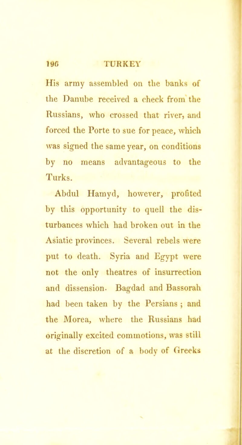 His army assembled on the banks of the Danube received a check from'the Russians, who crossed that river, and forced the Porte to sue for peace, which was signed the same year, on conditions by no means advantageous to the Turks. Abdul Hamyd, however, profited by this opportunity to quell the dis- turbances which had broken out in the Asiatic provinces. Several rebels were put to death. Syria and Egypt were not the only theatres of insurrection and dissension. Bagdad and Bassorah had been taken by the Persians ; and the Morea, where the Russians had originally excited commotions, was still at the discretion of a liody of Greeks