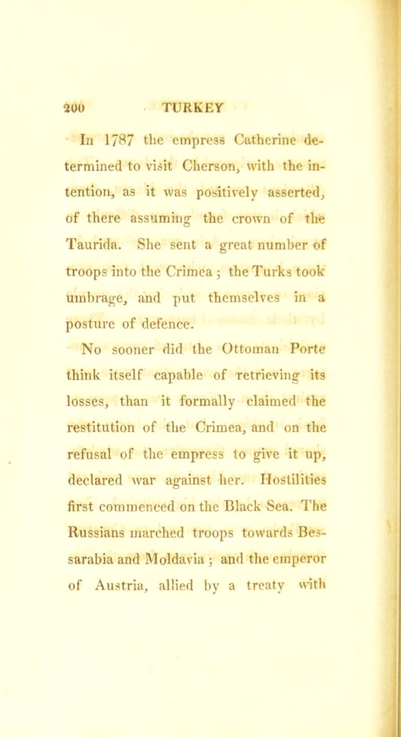 In 17S7 the empress Catherine de- termined to visit Cherson, with the in- tention, as it was positively asserted, of there assuming the crown of the Taurida. She sent a great number of troops into the Crimea ; the Turks took umbrage, and put themselves in a posture of defence. No sooner did the Ottoman Porte think itself capable of retrieving its losses, than it formally claimed the restitution of the Crimea, and on the refusal of the empress to give it up, declared war against her. Hostilities first commenced on the Black Sea. The Russians marched troops towards Bes- sarabia and Moldavia ; and the emperor of Austria, allied by a treaty with