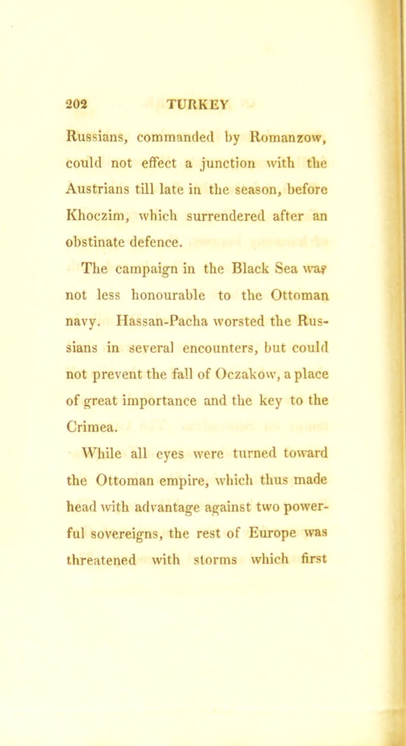 Russians, commanded by Romanzow, could not effect a junction with the Austrians till late in the season, before Khoczim, which surrendered after an obstinate defence. The campaign in the Black Sea way not less honourable to the Ottoman navy. Hassan-Pacha worsted the Rus- sians in several encounters, but could not prevent the fall of Oczakow, a place of great importance and the key to the Crimea. While all eyes were turned toward the Ottoman empire, which thus made head with advantage against two power- ful sovereigns, the rest of Europe was threatened with storms which first