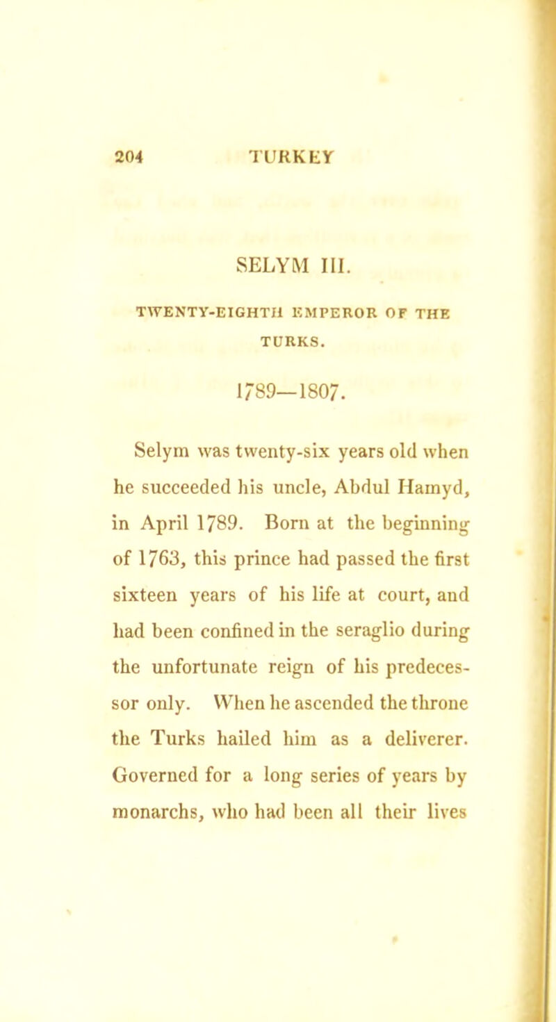 SELYM III. TWENTY-EIGHTH EMPEROR OF THE TCRKS. 1789--1807. Selym was twenty-six years old when he succeeded his uncle, Abdul Hamyd, in April 1789. Born at the beginning of 1763, this prince had passed the first sixteen years of his life at court, and had been confined in the seraglio during the unfortunate reign of his predeces- sor only. When he ascended the throne the Turks hailed him as a deliverer. Governed for a long series of years by monarchs, who had been all their lives