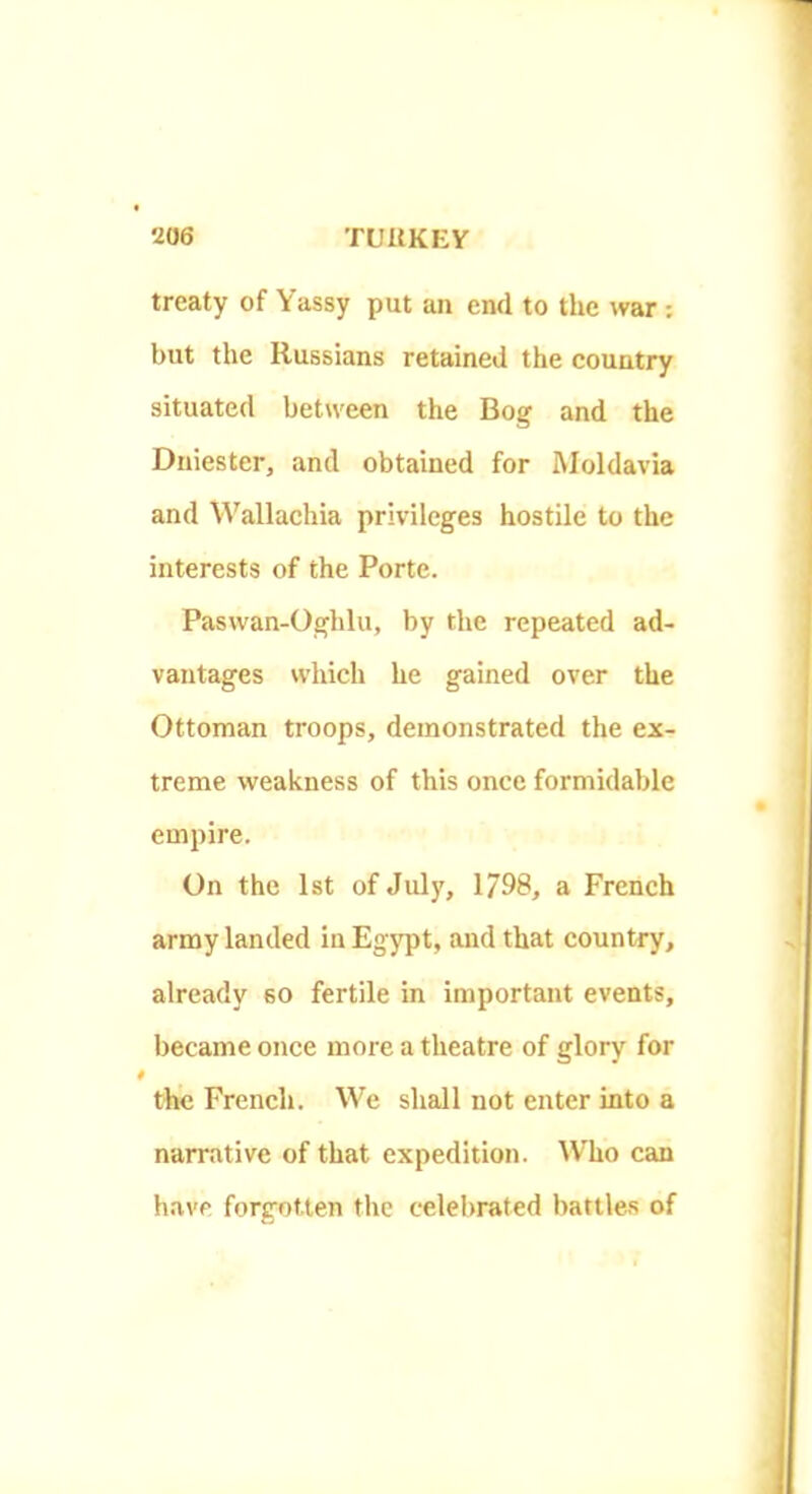 treaty of Yassy put an end to the war: but the Russians retained the country situated between the Bog and the Dniester, and obtained for Moldavia and Wallachia privileges hostile to the interests of the Porte. Paswan-Oghlu, by the repeated ad- vantages which he gained over the Ottoman troops, demonstrated the ex- treme weakness of this once formidable empire. On the 1st of July, 1798, a French army landed in Egypt, and that country, already so fertile in important events, became once more a theatre of glory for the French. We shall not enter into a narrative of that expedition. Who can have forgotten the celebrated battles of