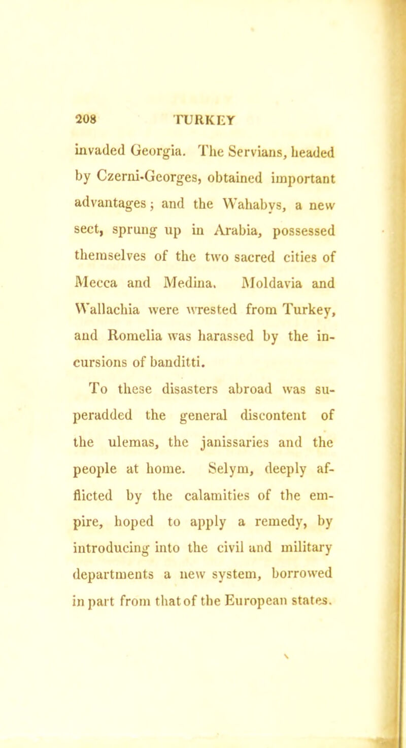 invaded Georgia. The Servians, headed by Czerni-Georges, obtained important advantages ■, and the Wahabvs, a new sect, sprung up in Arabia, possessed themselves of the two sacred cities of Mecca and Medina. iMoldavia and Wallachia were wrested from Turkey, and Romelia was harassed by the in- cursions of banditti. To these disasters abroad was su- peradded the general discontent of the ulemas, the janissaries and the people at home. Selym, deeply af- flicted by the calamities of the em- pire, hoped to apply a remedy, by introducing into the civil and military departments a new system, borrowed in part from that of the European states.