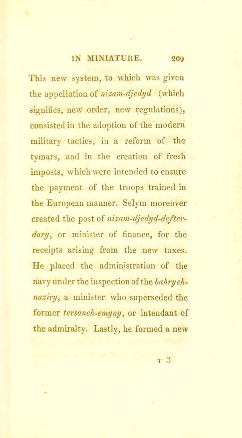 This new system, to which was given the appellation of nizam-djedyd (which signifies, new order, new regulations), consisted in the adoption of the modern military tactics, in a reform of the tymars, and in the creation of fresh imposts, which were intended to ensure the payment of the troops trained in the European manner. Selym moreover created the post of nizam-djedyd-defter- dary, or minister of finance, for the receipts arising from the new taxes. He placed the administration of the navy under the inspection of the bahryeh- naziry, a minister who superseded the former tersaneh-emyny, or intendant of the admiralty. Lastly, he formed a new