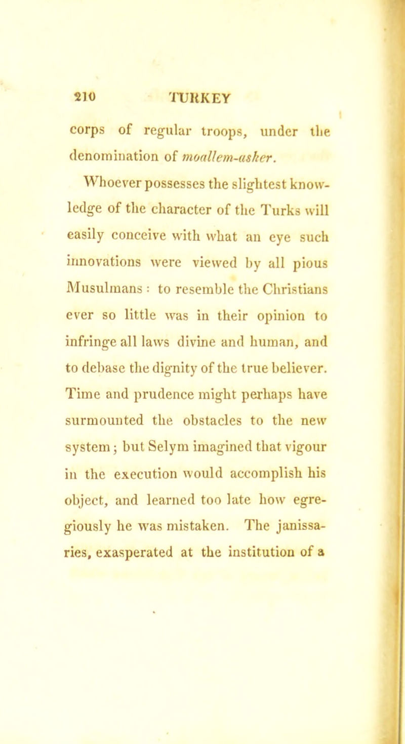 corps of regular troops, under llie denomination of moallem-usker. W hoever possesses the slightest know- ledge of the character of the I'urks will easily conceive with what an eye such innovations were viewed by all pious Musulinans : to resemble the Christians ever so little was in their opinion to infringe all laws divine and human, and to debase the dignity of the true believer. Time and prudence might perhaps have surmounted the obstacles to the new system; but Selym imagined that vigour in the execution would accomplish his object, and learned too late how egre- giously he was mistaken. The janissa- ries, exasperated at the institution of a