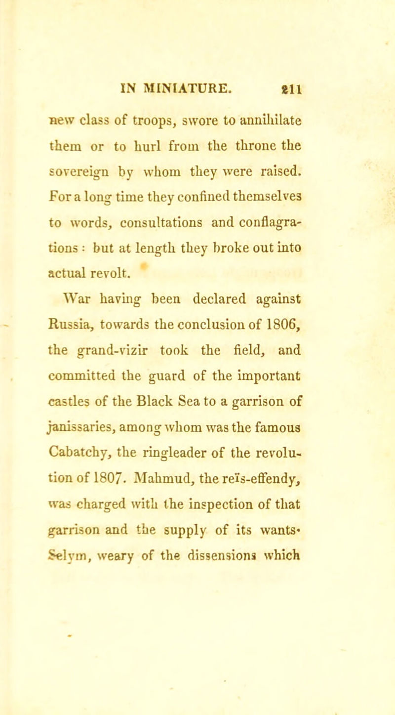 new class of troops, swore to annUiUate them or to hurl from the throne the sovereign by whom they were raised. For a long time they confined themselves to words, consultations and conflagra- tions ; but at length they broke out into actual revolt. War having been declared against Russia, towards the conclusion of 1806, the grand-vizir took the field, and committed the guard of the important castles of the Black Sea to a garrison of janissaries, among whom was the famous Cabatchy, the ringleader of the revolu- tion of 1807. Mahmud, the rels-effendy, was charged with the inspection of that garrison and the supply of its wants* Selym, weary of the dissensions which