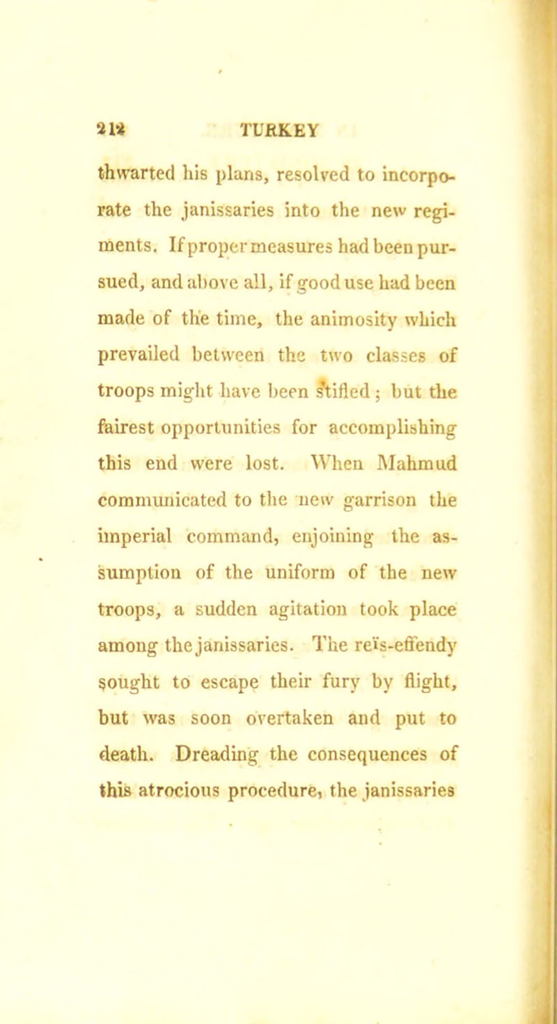 thwarted his plans, resolved to incorpo- rate the janissaries into the new regi- ments. If proper measures had been pur- sued, and above all, if good use had been made of the time, the animosity which prevailed between the two classes of troops might have been Stifled; but the feirest opportunities for accomplishing this end were lost. When Mahmud communicated to the new garrison the imperial command, enjoining the as- sumption of the uniform of the new troops, a sudden agitation took place among the janissaries. The rei's-effendy sought to escape their fury by flight, but was soon overtaken and put to death. Dreading the consequences of this atrocious procedure, the janissaries