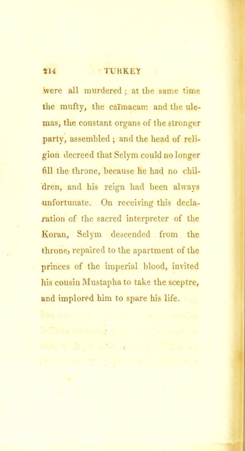 were all murdered ; at the same time the mufty, the calmacam and the ule- mas, the constant organs of the stronger party, assembled ; and the head of reli- gion decreed that Selym could no longer fill the throne, because he had no chil- dren, and his reign had been always unfortunate. On receiving this decla- ration of the sacred interpreter of the Koran, Selym descended from the throne, repaired to the apartment of the princes of the imperial blood, invited his cousin Mustapha to take the sceptre, and implored him to spare his life.