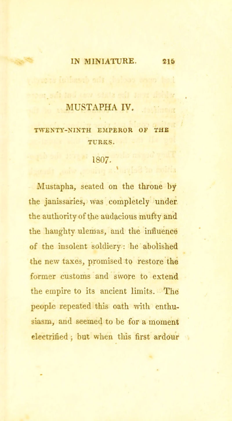MUSTAPHA IV. ■nTENTY-NINTH EMPEROR OF THE TURKS. 1807. \ iMustapha, seated on the throne by the janissaries, was completely under the authority of the audacious mufty and the haughty ulemas, and the influence of the insolent soldiery: he abolished the new taxes, promised to restore the former customs and swore to extend the empire to its ancient limits. The people repeated this oath with enthu- siasm, and seemed to be for a moment electrified; but when this first ardour