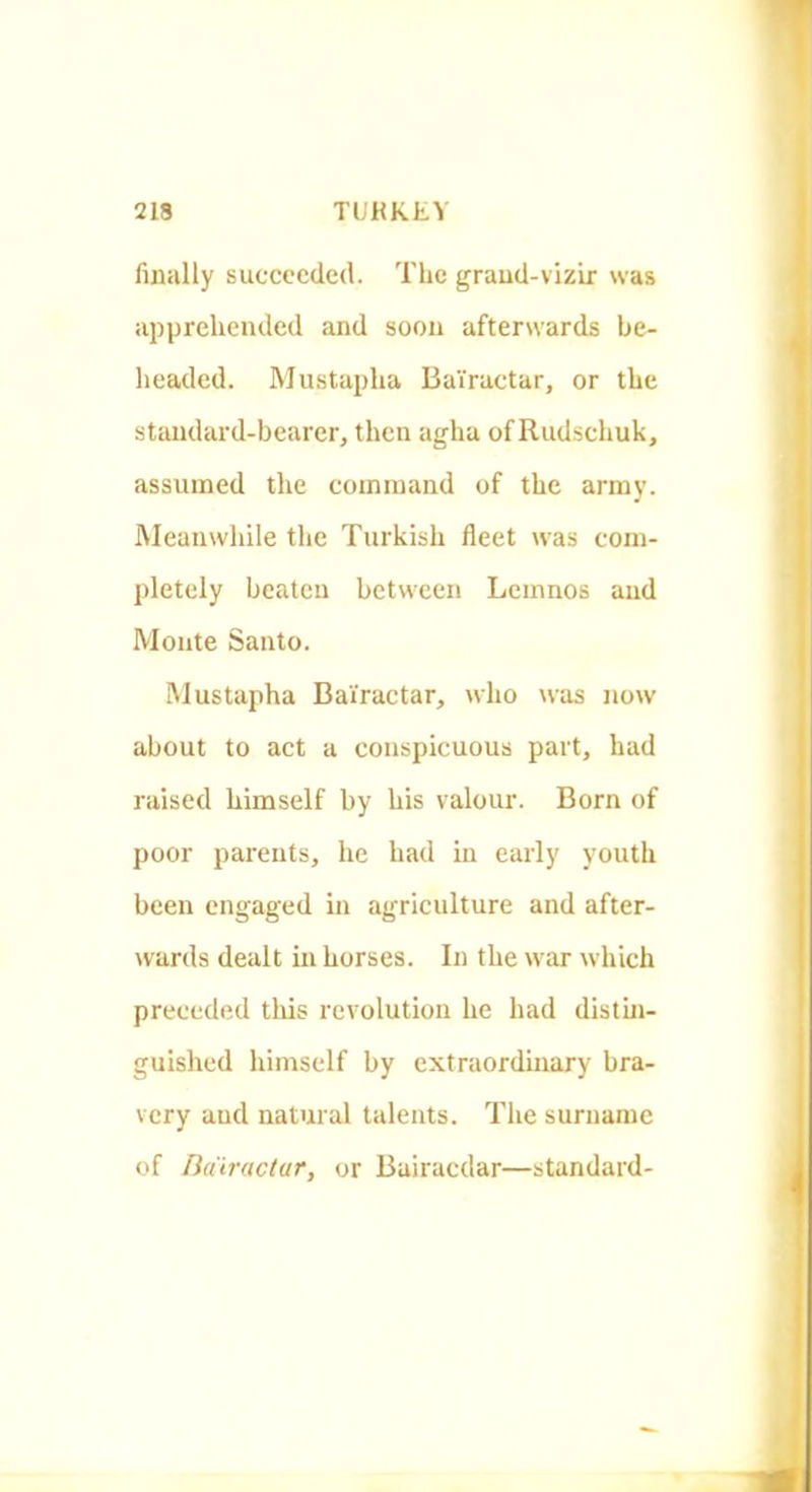 finally succeeded. The grand-vizir was apprehended and soon afterwards be- headed. Mustapha BaVractar, or the standard-bearer, then agha of Rudschuk, assumed the command of the army. Meanwhile the Turkish fleet was com- pletely beaten between Lemnos and Monte Santo. Mustapha Bai'ractar, who was now about to act a conspicuous part, had raised himself by his valour. Born of poor parents, he had in early youth been engaged in agriculture and after- wards dealt in horses. In the war which preceded this revolution he had distin- guished himself by extraordinary bra- very and natural talents. The surname of ndiractar, or Bairacdar—standard-