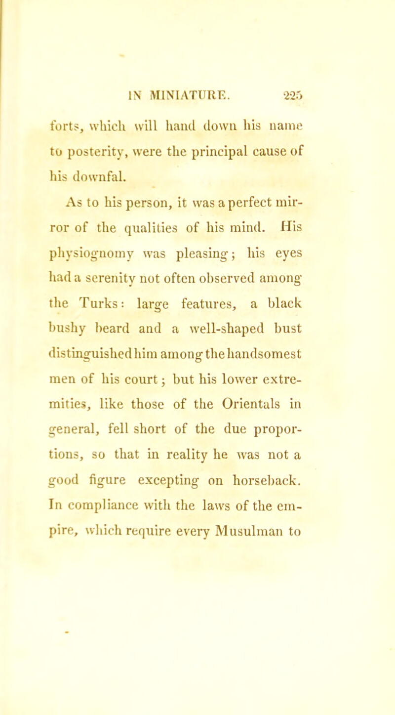 forts, which will liand down his name to posterity, were the principal cause of his downfal. As to his person, it was a perfect mir- ror of the qualities of his mind. His physiognomy w'as pleasing; his eyes had a serenity not often observed among the Turks: large features, a black bushy beard and a w'ell-shaped bust distinguished him among the handsomest men of his court; but his lower extre- mities, like those of the Orientals in general, fell short of the due propor- tions, so that in reality he was not a good figure excepting on horseback. In compliance with the laws of the em- pire, wliich require every Musulman to