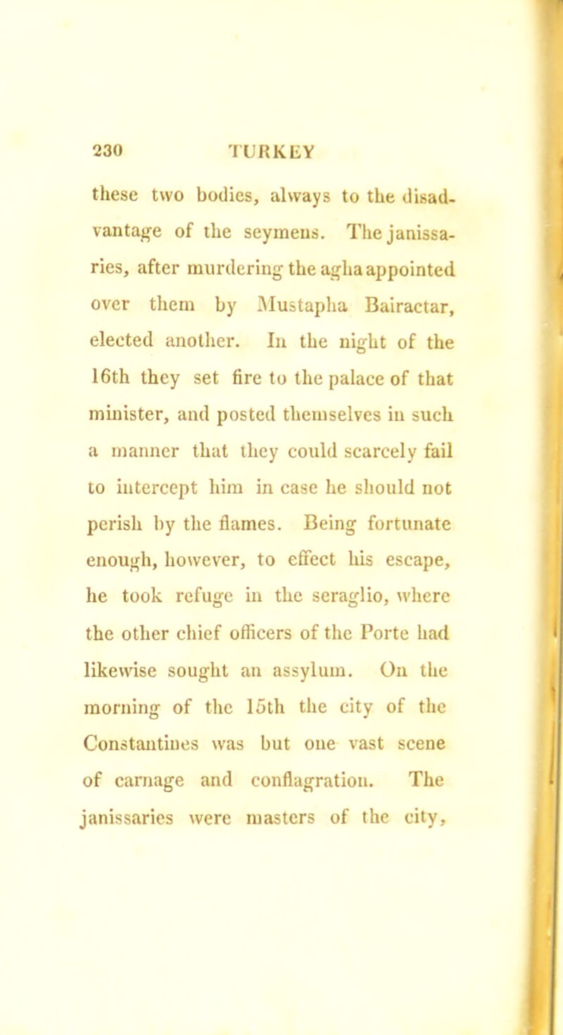 these two bodies, always to the disad- vantajfe of the seymeus. The janissa- ries, after murdering the agha appointed over them by iMustapha Bairactar, elected anotlier. In the night of the 16th they set fire to the palace of that minister, and posted themselves in such a manner that they could scarcely fail to intercept him in case he should not perish by the flames. Being fortunate enough, however, to effect his escape, he took refuge in the seraglio, where the other chief officers of the Porte had liketvise sought an assylum. On the morning of the 15th the city of the Constantines was but one vast scene of carnage and conflagration. The janissaries were masters of the city.