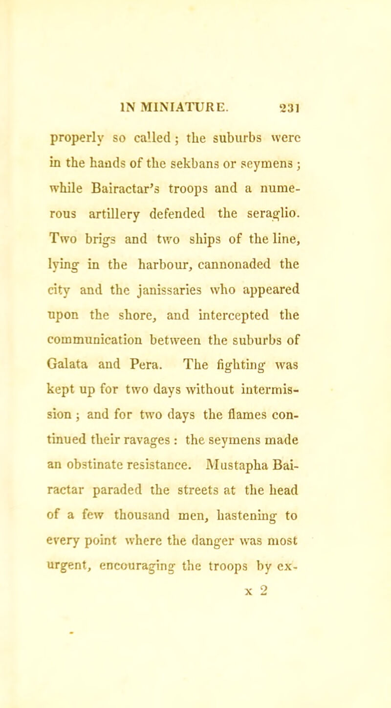 properly so called; the suburbs were in the hands of the sekbans or seymens; while Bairactar’s troops and a nume- rous artillery defended the serasflio. Two brigs and two ships of the line, lying in the harbour, cannonaded the city and the janissaries who appeared upon the shore, and intercepted the communication between the suburbs of Galata and Pera. The fighting was kept up for two days without intermis- sion ; and for two days the flames con- tinued their ravages : the seymens made an obstinate resistance. Mustapha Bai- ractar paraded the streets at the head of a few thousand men, hastening to every point where the danger was most urgent, encouraging the troops by cx- X 2