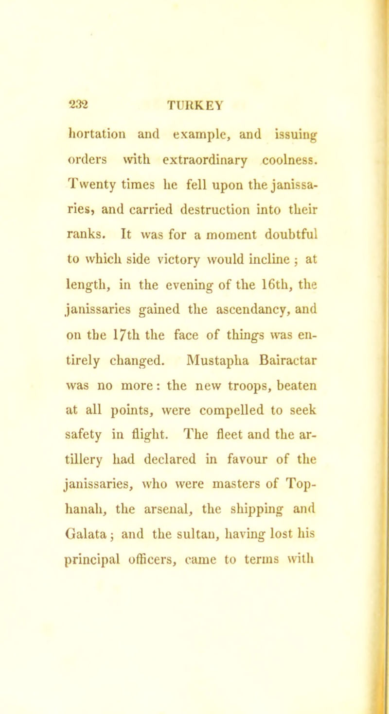 liortation and example, and issuing orders with extraordinary coolness. Twenty times he fell upon the janissa- ries, and carried destruction into their ranks. It was for a moment doubtful to which side victory would incline ; at length, in the evening of the 16th, the janissaries gained the ascendancy, and on the 17th the face of things was en- tirely changed. Mustapha Bairactar was no more: the new troops, beaten at all pomts, were compelled to seek safety in flight. The fleet and the ar- tillery had declared in favour of the janissaries, who were masters of Top- hanah, the arsenal, the shipping and Galata; and the sultan, having lost his principal officers, came to terms with