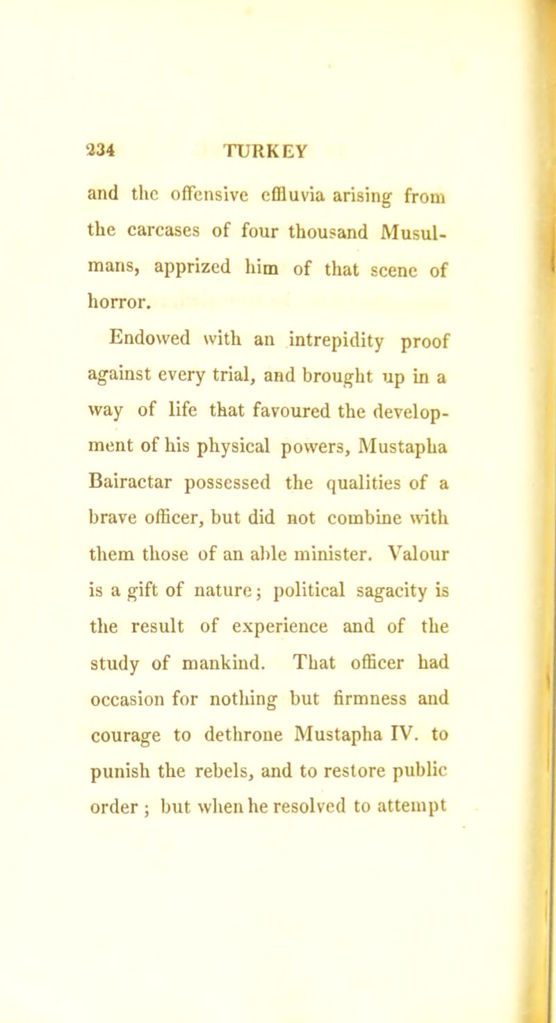 and the offensive efliuvia arising from the eareases of four thousand Musul- mans, apprized him of that scene of horror. Endowed with an intrepidity proof against every trial, and brought up in a way of life that favoured the develop- ment of his physical powers, Mustapha Bairactar possessed the qualities of a brave officer, but did not combine uuth them those of an al)le minister. Valour is a gift of nature; political sagacity is the result of experience and of the study of mankind. That officer had occasion for nothing but firmness and courage to dethrone Mustapha IV. to punish the rebels, and to restore public order ; but when he resolved to attempt