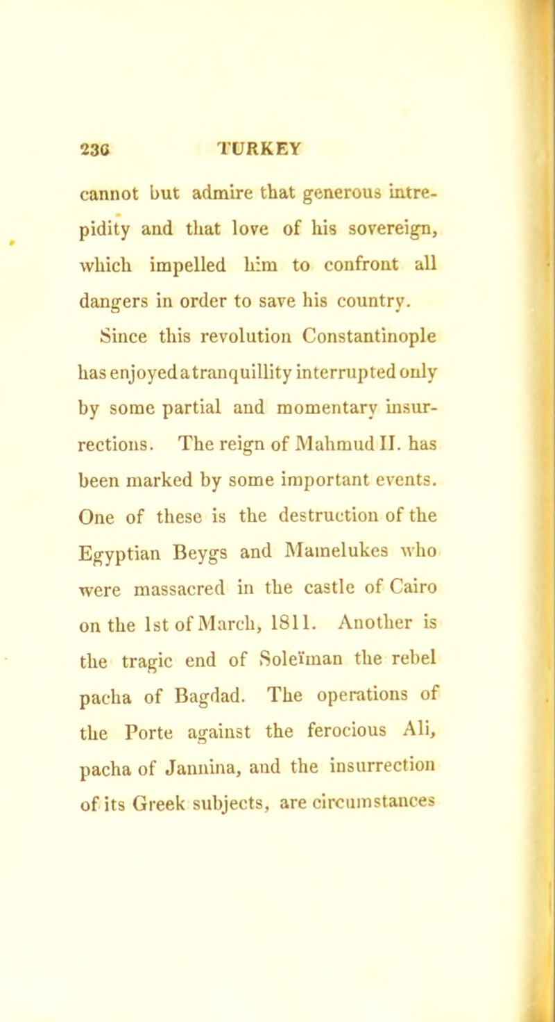 cannot but admire that generous intre- pidity and that love of his sovereign, which impelled him to confront all dangers in order to save his country. Since this revolution Constantinople has enjoyed atranquillity interrupted only by some partial and momentary insur- rections. The reign of Mahmud II. has been marked by some important events. One of these is the destruction of the Egyptian Beygs and Mamelukes who were massacred in the castle of Cairo on the 1st of March, 1811. Another is the tragic end of .Sole'iman the rebel pacha of Bagdad. The operations of the Porte against the ferocious Ali, pacha of Januina, and the insurrection of its Greek subjects, are circumstances