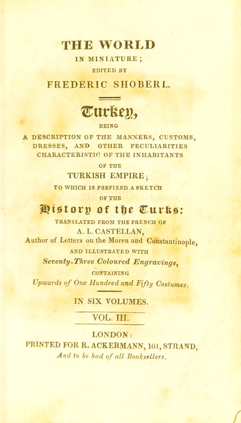 THE WORLD IN MINIATURE ; EDITED BY FREDERIC SHOBERL. 'ExivUtih BEING A DESCRIPTION OF THE MANNERS, CUSTOMS, DRESSES, AND OTHER PECULIARITIES CHARACTERISTIC OF THE INHABITANTS OF THE TURKISH EMPIRE- TO WHICH IS PREFIXED A SKETCH OF THE ^i^torv Of tf)e Curfew: TRANSLATED FROM THE FRENCH OF A. L. CASTELLAN, Author of Letters on the Morea and Constantinople, AND ILLUSTRATED WITH Seventy.Three Coloured Engravings, CONTAINING Upwards of One Hundred and Fifty Costumes. IN SIX VOLUMES. VOL. IIL LONDON: PRINTED FOR R. ACKERMANN, 10), STRAND, And to b(. had of all lionksellers.