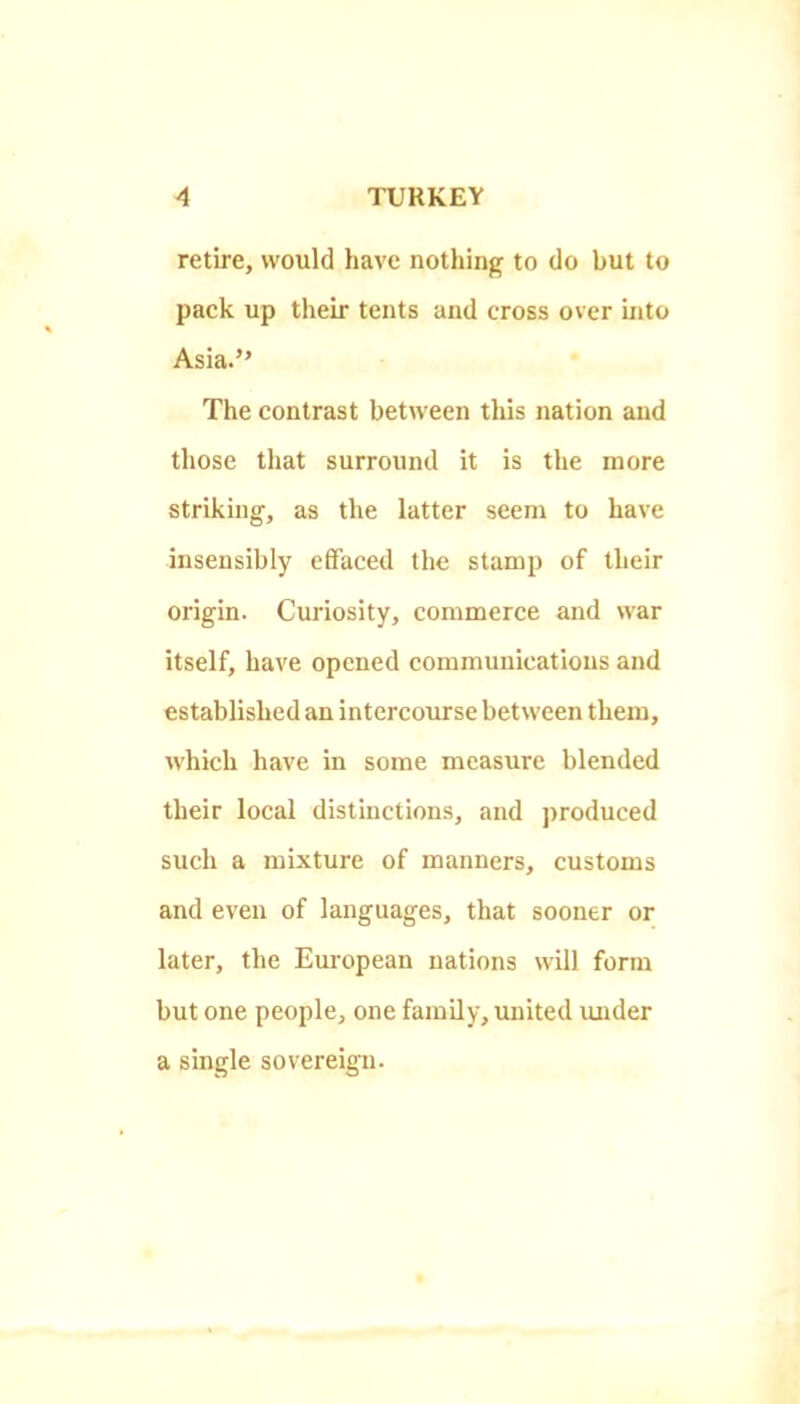 retire, would have nothing to do but to pack up their tents and cross over into Asia.” The contrast between tliis nation and those that surround it is the more striking, as the latter seem to have insensibly effaced the stamp of their origin. Curiosity, commerce and war itself, have opened communications and established an intercourse between them, which have in some measure blended their local distinctions, and produced such a mixture of manners, customs and even of languages, that sooner or later, the Eui'opean nations will form but one people, one family, united under a single sovereign.