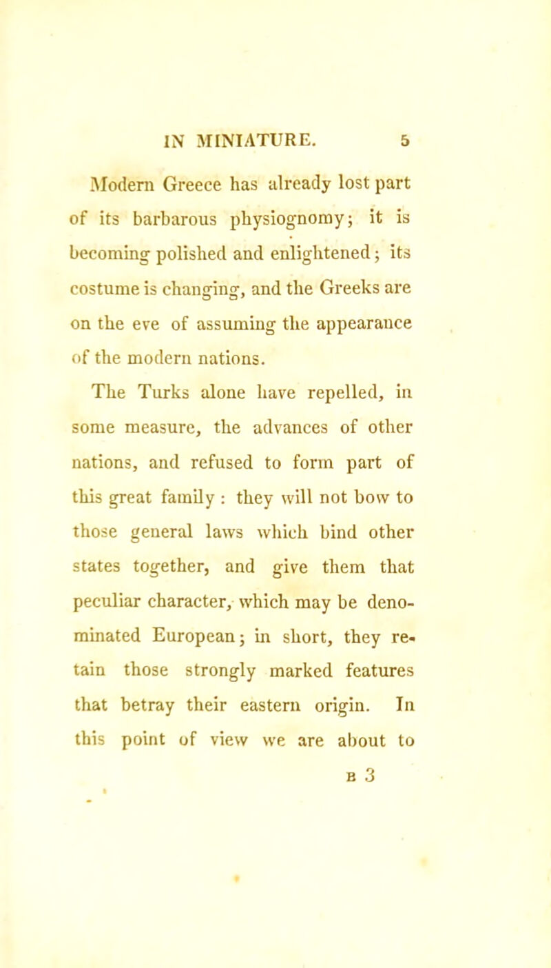 iModeni Greece has already lost part of its barbarous physiognomy; it is becoming polished and enlightened; its costume is changing, and the Greeks are on the eve of assuming the appearance of the modern nations. The Turks alone have repelled, in some measure, the advances of other nations, and refused to form part of this great family : they will not bow to those general laws which bind other states together, and give them that peculiar character, which may be deno- minated European; in short, they re- tain those strongly marked features that betray their eastern origin. In this point of view we are about to