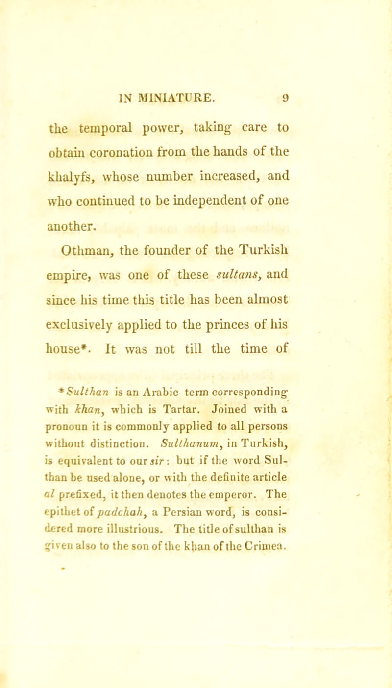 the temporal power, taking care to obtain coronation from the hands of the khalyfs, whose number increased, and who continued to be independent of one another. Othman, the founder of the Turkish empire, was one of these sultans, and since his time this title has been almost exclusively applied to the princes of his house*. It was not till the time of *Sulthan is an Arabic term corresponding with khan, which is Tartar. Joined with a pronoun it is commonly applied to all persons without distinction. Sulthanum, in Turkish, is equivalent to our sir ; but if the word Sul- than be used alone, or with the definite article at prefixed, it then denotes the emperor. The epithet of padchah, a Persian word, is consi- dered more illustrious. The title of sullhan is given also to the son of the khan of llie Crimea.