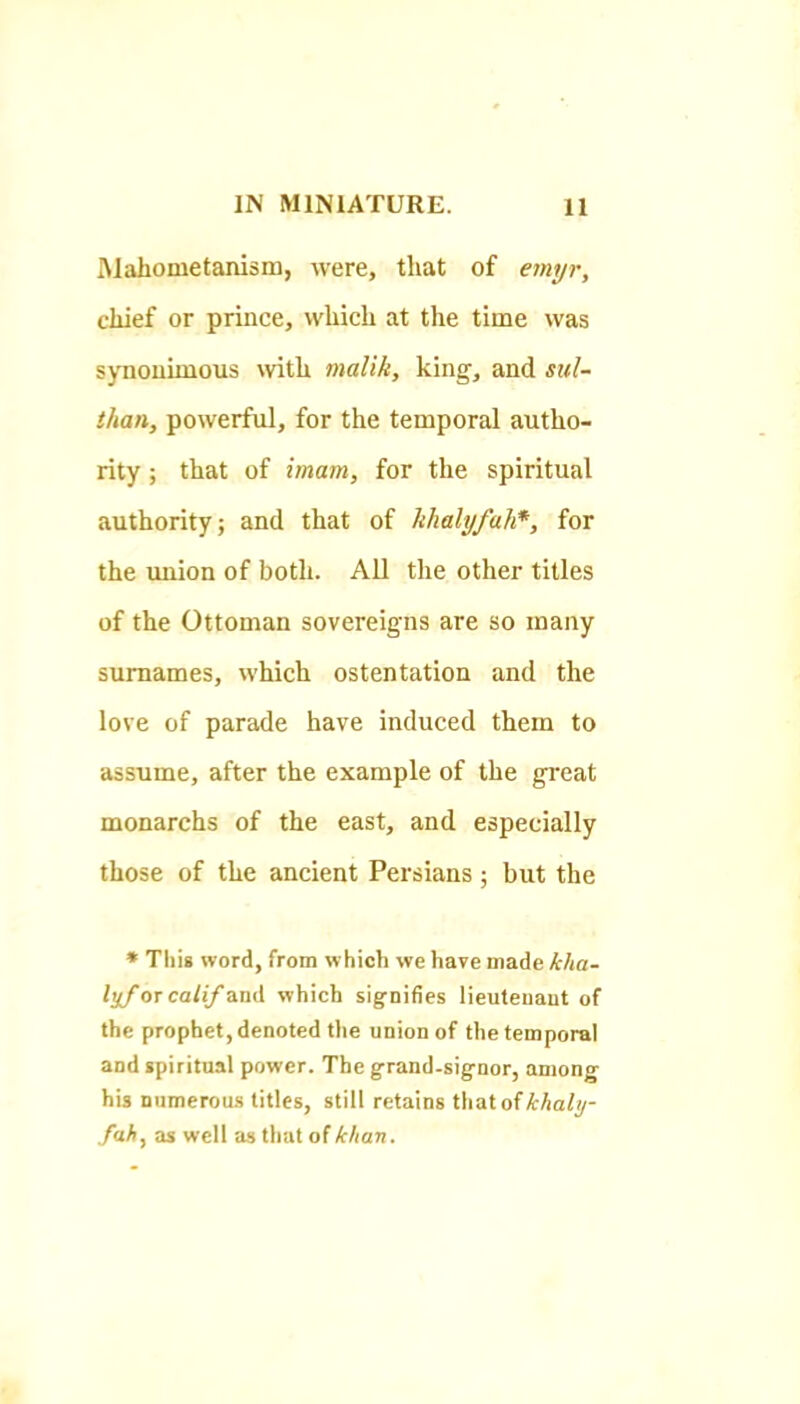 Mahometanism, were, that of emyr, chief or prince, which at the time was synouimous with malik, king, and sid- than, powerful, for the temporal autho- rity ; that of imam, for the spiritual authority; and that of khalyfah*, for the imion of both. All the other titles of the Ottoman sovereigns are so many surnames, which ostentation and the love of parade have induced them to assume, after the example of the great monarchs of the east, and especially those of the ancient Persians; but the • Tliia word, from which we have made kha- lyf or calif diiiA which signifies lieutenant of the prophet, denoted the union of the temporal and spiritual power. The grand-signor, among his numerous titles, still retains thatofHafy- fah, as well as that ofkhan.