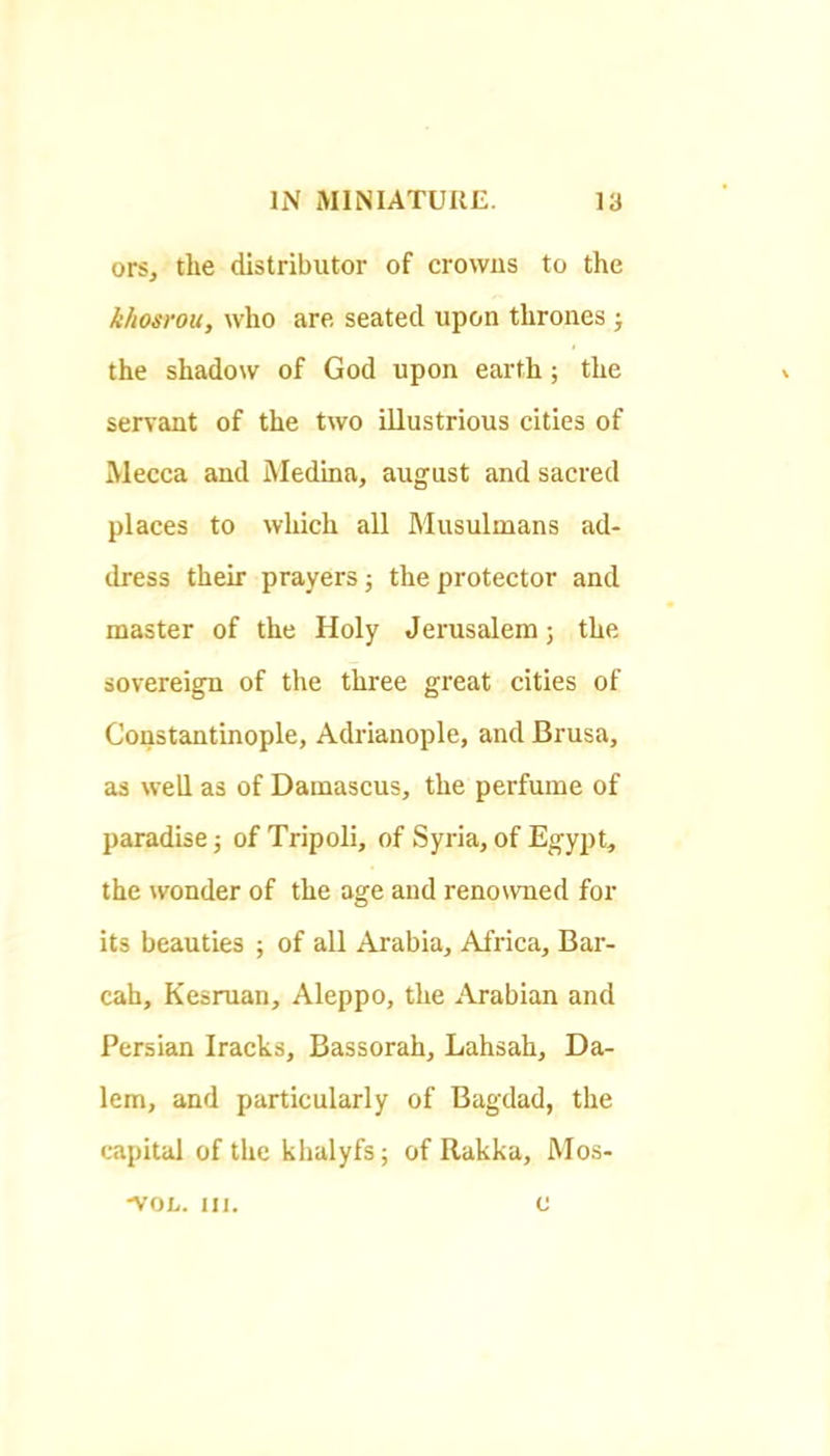 ors, the distributor of crowns to the kimrou, who are seated upon thrones j the shadow of God upon earth; the servant of the two illustrious cities of Mecca and Medina, august and sacred places to which all Musulmans ad- dress their prayers j the protector and master of the Holy Jerusalem; the sovereign of the three great cities of Constantinople, Adrianople, and Brusa, as well as of Damascus, the perfume of paradise; of Tripoli, of Syria, of Egypt, the wonder of the age and renowned for its beauties ; of all Arabia, Africa, Bar- cah, Kesruan, Aleppo, the ^‘Vrabian and Persian Iracks, Bassorah, Lahsah, Da- lem, and particularly of Bagdad, the capital of the khalyfs; of Rakka, Mos- •VOL. III. c